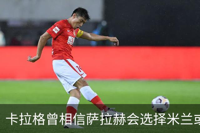 卡拉格曾相信萨拉赫会选择米兰或尤文并调低薪资要求