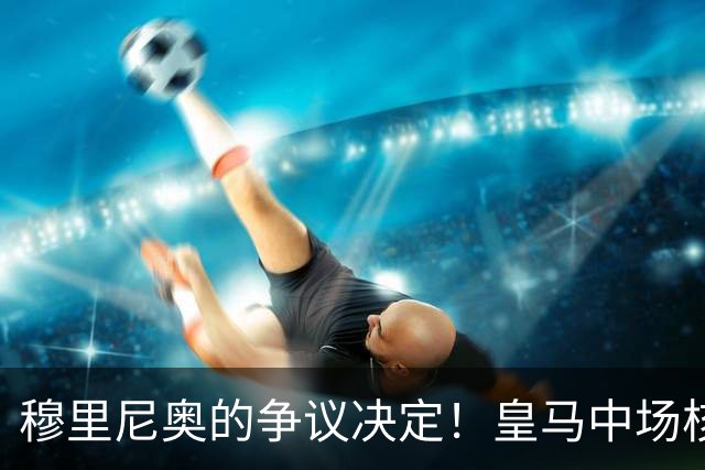 穆里尼奥的争议决定！皇马中场核心遭彻底冷落
